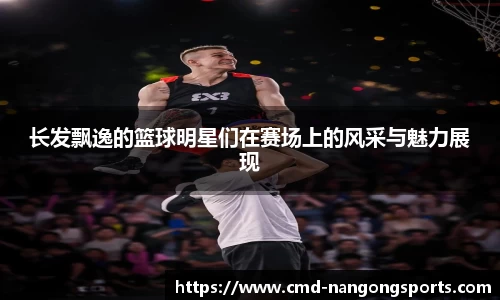 长发飘逸的篮球明星们在赛场上的风采与魅力展现
